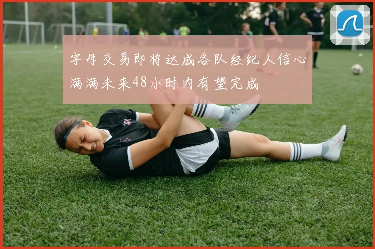 字母交易即将达成各队经纪人信心满满未来48小时内有望完成